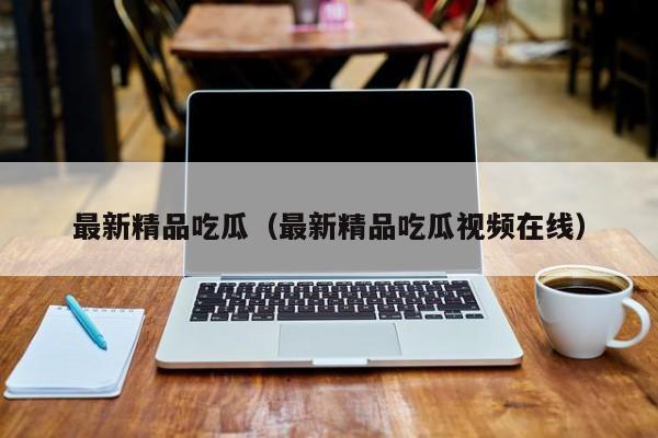 最新精品吃瓜(最新精品吃瓜视频在线)