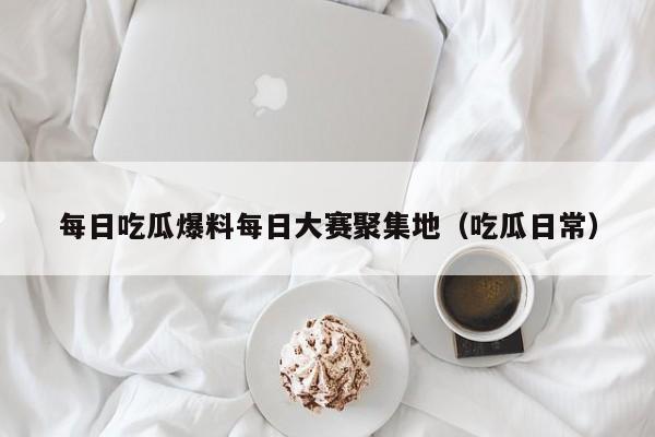 每日吃瓜爆料每日大赛聚集地(吃瓜日常)