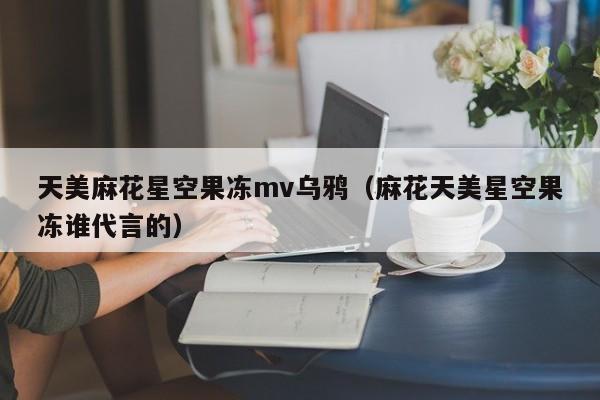 天美麻花星空果冻mv乌鸦(麻花天美星空果冻谁代言的)