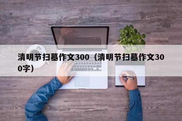 清明节扫墓作文300(清明节扫墓作文300字)