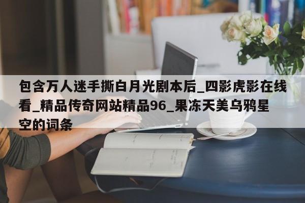 包含万人迷手撕白月光剧本后_四影虎影在线看_精品传奇网站精品96_果冻天美乌鸦星空的词条