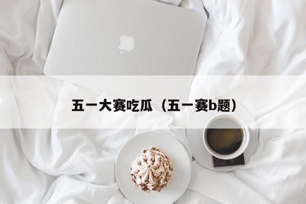 五一大赛吃瓜(五一赛b题)
